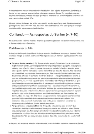 O Chamado de Jeremias                                                                    Page 5 of 7



Como encaramos nossas limitações? Que não sejamos tolos a ponto de ignorá-las, achando que
temos, em nós mesmos, a capacidade e a força para servir ao Senhor. Por outro lado, que não
sejamos temerosos a ponto de esquecer que nossas limitações não podem impedir o Senhor de nos
usar, sendo esta a vontade dEle.


Ou seja: minhas limitações são tantas que, sozinho, eu não posso fazer nada (literalmente nada)
para agradar a Deus. Por outro lado, meu Deus é tão poderoso que pode fazer qualquer coisa por
meu intermédio, apesar das minhas limitações.



Confiando — As respostas do Senhor (v. 7-10)
Na Sua resposta, o Senhor mostra a Jeremias que as limitações dele não seriam um empecilho, pois
o Senhor estaria com o Seu servo.


Fortalecendo (v. 7-8)
Primeiro o Senhor trata do problema da força. Jeremias considera-se um menino, pequeno e fraco
diante do inimigo. O Senhor, porém, diz: “Não digas: Eu sou um menino”. E por que não? Por duas
razões:


   Porque o Senhor o enviou (v. 7). “Porque a todos a quem Eu te enviar, irás; e tudo quanto
   [Eu] te mandar, falarás”. Jeremias poderia temer enquanto pensasse que partia na sua própria
   iniciativa, mas o Senhor o lembra que ele é apenas um enviado do Senhor. Jeremias só iria
   falar a quem o Senhor o enviasse, e só iria transmitir o que Deus lhe dissesse. Não era dele a
   responsabilidade pelo conteúdo da sua mensagem. Que peso isto deve ter tirado das costas
   de Jeremias; a função de planejar e decidir era de Deus — ele apenas obedeceria ordens. É
   bom nós também lembrarmos que não somos os responsáveis pelas verdades que cremos e
   que pregamos, ou por onde e quando serão transmitidas. O Senhor quer decidir tudo, e quer
   que nós estejamos prontos a obedecê-Lo. A mensagem transmitida não originou-se conosco,
   e não precisamos tentar justificá-la ou desculpar-nos — devemos simplesmente transmiti-la,
   com fidelidade e com muito amor e humildade. A atitude dos homens diante desta palavra diz
   respeito a Deus, não a nós mesmos. Quando rejeitam a mensagem que anunciamos rejeitam
   ao Senhor, não a nós. Quando rejeitam a autoridade estabelecida por Deus, rejeitam ao
   Senhor, não a nós (veja I Sm 8:7). Nosso serviço será muito menos pesado se entendermos
   que nossa responsabilidade é simplesmente transmitir aquilo que vem de Deus. Não
   precisamos (não podemos!) inventar algo para contar, e não precisamos convencer os
   homens daquilo que falamos. Somos apenas porta-vozes.
   Porque o Senhor estava com Ele (v. 8). “Porque Eu estou contigo para te livrar”. Que
   consolo para Jeremias. Ele foi duramente perseguido durante seu ministério, mas o Senhor
   esteve sempre com Ele. Nem sempre o Senhor o livrou de sofrimentos físicos, mas o Senhor
   o manteve fiel e o tornou vitorioso. Nós temos a mesma promessa, dada pelo Senhor a nós,
   Seus discípulos: “Eis que estou convosco todos os dias, até a consumação dos séculos” (Mt
   28:20).


A fraqueza e o temor que Jeremias estava sentindo foram dissipados com estas palavras do Senhor.




http://www.sadoutrina.com/doutrina/156-chamado.html?tmpl=component... 5/9/2010
 