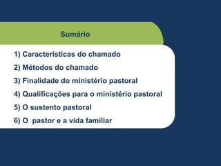 Sumário
1) Características do chamado
2) Métodos do chamado
3) Finalidade do ministério pastoral
4) Qualificações para o ministério pastoral
5) O sustento pastoral
6) O pastor e a vida familiar
 