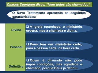  Quem é chamado não pode
impor condições, mas agradece o
chamado, porque Deus já definiu.
 Deus tem um ministério certo,
para a pessoa certa, na hora certa.
 A igreja reconhece, o ministério
ordena, mas a chamada é divina.Divina
Pessoal
Definitiva
Charles Spurgeon disse: “Nem todos são chamados”
O Novo Testamento apresenta as seguintes
características:
 