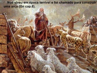 Noé viveu em época terrível e foi chamado para construir
uma arca (Gn cap.6).
 