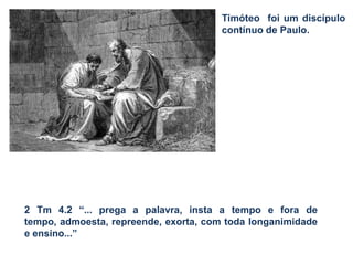 Timóteo foi um discípulo
contínuo de Paulo.
2 Tm 4.2 “... prega a palavra, insta a tempo e fora de
tempo, admoesta, repreende, exorta, com toda longanimidade
e ensino...”
 