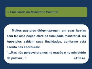 Muitos pastores dirigem/pregam em suas igrejas
sem ter uma noção clara da finalidade ministerial. Os
Apóstolos sabiam suas finalidades, conforme está
escrito nas Escrituras:
“...Mas nós perseveraremos na oração e no ministério
da palavra...”. (At 6.4)
3. Finalidade do Ministério Pastoral
 