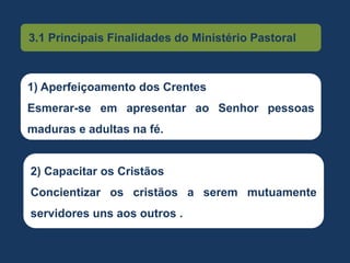 3.1 Principais Finalidades do Ministério Pastoral
1) Aperfeiçoamento dos Crentes
Esmerar-se em apresentar ao Senhor pessoas
maduras e adultas na fé.
2) Capacitar os Cristãos
Concientizar os cristãos a serem mutuamente
servidores uns aos outros .
 