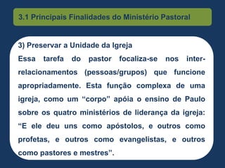 3.1 Principais Finalidades do Ministério Pastoral
3) Preservar a Unidade da Igreja
Essa tarefa do pastor focaliza-se nos inter-
relacionamentos (pessoas/grupos) que funcione
apropriadamente. Esta função complexa de uma
igreja, como um “corpo” apóia o ensino de Paulo
sobre os quatro ministérios de liderança da igreja:
“E ele deu uns como apóstolos, e outros como
profetas, e outros como evangelistas, e outros
como pastores e mestres”.
 