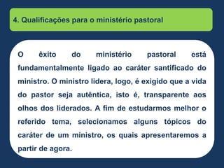 4. Qualificações para o ministério pastoral
O êxito do ministério pastoral está
fundamentalmente ligado ao caráter santificado do
ministro. O ministro lidera, logo, é exigido que a vida
do pastor seja autêntica, isto é, transparente aos
olhos dos liderados. A fim de estudarmos melhor o
referido tema, selecionamos alguns tópicos do
caráter de um ministro, os quais apresentaremos a
partir de agora.
 