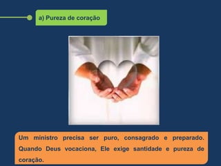a) Pureza de coração
Um ministro precisa ser puro, consagrado e preparado.
Quando Deus vocaciona, Ele exige santidade e pureza de
coração.
 