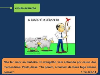 c) Não avarento
Não ter amor ao dinheiro. O evangélho vem sofrendo por causa dos
mercenários. Paulo disse: “Tu porém, ó homem de Deus foge dessas
coisas”. 1 Tm 6.6-14
 