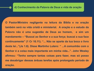 d) Conhecimento da Palavra de Deus e vida de oração
O Pastor/Ministro negligente na leitura da Bíblia e na oração
também será na vida cristã e ministerial. A oração e o estudo da
Palavra não é uma sugestão de Deus ao homem, e sim um
mandamento – “Buscai ao Senhor e a sua força; buscai a sua face
continuamente” (1 Cr 16.11); “... Não se aparte da tua boca o livro
desta lei...”(Js 1.8). Disse Martinho Lutero: “ ...A comunhão com o
Senhor é a coisa mais importante em minha vida...”. John Wesley
afirmou: “Tenho sempre tantas coisas para fazer, mas só posso
me desabrigar dessas árduas terefas após prolongado período de
oração.
 