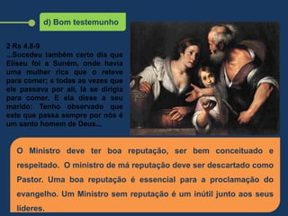 d) Bom testemunho
O Ministro deve ter boa reputação, ser bem conceituado e
respeitado. O ministro de má reputação deve ser descartado como
Pastor. Uma boa reputação é essencial para a proclamação do
evangelho. Um Ministro sem reputação é um inútil junto aos seus
líderes.
2 Rs 4.8-9
...Sucedeu também certo dia que
Eliseu foi a Suném, onde havia
uma mulher rica que o reteve
para comer; e todas as vezes que
ele passava por ali, lá se dirigia
para comer. E ela disse a seu
marido: Tenho observado que
este que passa sempre por nós é
um santo homem de Deus...
 