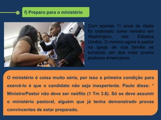 f) Preparo para o ministério
O ministério é coisa muito séria, por isso a primeira condição para
exercê-lo é que o candidato não seja inexperiente. Paulo disse: “
Ministro/Pastor não deve ser neófito (1 Tm 3.6). Só se deve assumir
o ministério pastoral, alguém que já tenha demonstrado provas
convincentes de estar preparado.
Com apenas 11 anos de idade
foi ordenado como ministro em
Washington, nos Estados
Unidos. O menino agora é pastor
na igreja de sua família se
tornando um dos mais jovens
pastores americanos.
 