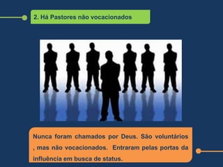 2. Há Pastores não vocacionados
Nunca foram chamados por Deus. São voluntários
, mas não vocacionados. Entraram pelas portas da
influência em busca de status.
 