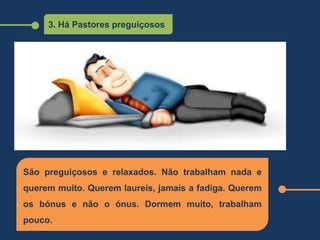 3. Há Pastores preguiçosos
São preguiçosos e relaxados. Não trabalham nada e
querem muito. Querem laureis, jamais a fadiga. Querem
os bónus e não o ónus. Dormem muito, trabalham
pouco.
 