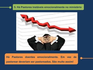 5. Há Pastores instáveis emocionalmente no ministério
Há Pastores doentes emocionalmente. Em vez de
pastorear deveriam ser pastoreados. São muito assim!
 