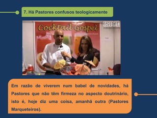 7. Há Pastores confusos teologicamente
Em razão de viverem num babel de novidades, há
Pastores que não têm firmeza no aspecto doutrinário,
isto é, hoje diz uma coisa, amanhã outra (Pastores
Marqueteiros).
 