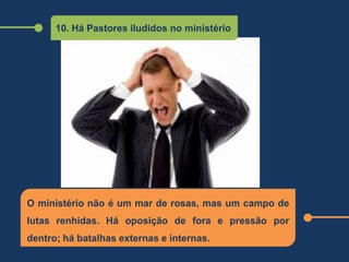 10. Há Pastores iludidos no ministério
O ministério não é um mar de rosas, mas um campo de
lutas renhidas. Há oposição de fora e pressão por
dentro; há batalhas externas e internas.
 