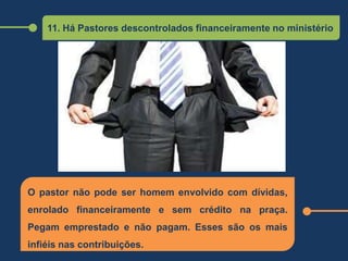 11. Há Pastores descontrolados financeiramente no ministério
O pastor não pode ser homem envolvido com dívidas,
enrolado financeiramente e sem crédito na praça.
Pegam emprestado e não pagam. Esses são os mais
infiéis nas contribuições.
 