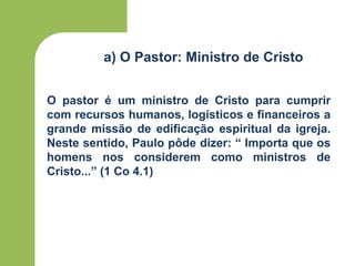 a) O Pastor: Ministro de Cristo
O pastor é um ministro de Cristo para cumprir
com recursos humanos, logísticos e financeiros a
grande missão de edificação espiritual da igreja.
Neste sentido, Paulo pôde dizer: “ Importa que os
homens nos considerem como ministros de
Cristo...” (1 Co 4.1)
 