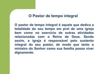 O Pastor de tempo integral
O pastor de tempo integral é aquele que dedica a
totalidade do seu tempo em prol de uma igreja
bem como no exercício de outras atividades
relacionadas com o Reino de Deus. Sendo
assim, a igreja é responsável pelo sustento
integral do seu pastor, de modo que tanto o
ministro do Senhor como sua família possa viver
dignamente.
 