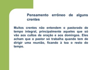 Pensamento errôneo de alguns
crentes
Muitos crentes não entendem o pastorado de
tempo integral, principalmente aqueles que só
vão aos cultos de oração e aos domingos. Eles
acham que o pastor só trabalha quando tem de
dirigir uma reunião, ficando à toa o resto do
tempo.
 