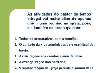 As atividades do pastor de tempo
intregal vai muito além de apenas
dirigir uma reunião na igreja, pois,
ele também se preocupa com:
1. Todos os preparativos para a reunião;
2. O cuidade da vida administrativa e espiritual da
igreja;
3. As visitações aos crentes e suas famílias;
4. A evangelização dos perdidos;
5. A representação da igreja perante a comunidade
 
