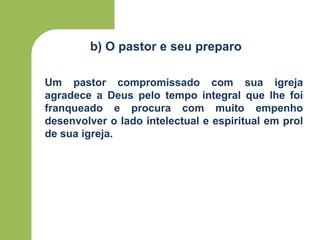b) O pastor e seu preparo
Um pastor compromissado com sua igreja
agradece a Deus pelo tempo integral que lhe foi
franqueado e procura com muito empenho
desenvolver o lado intelectual e espiritual em prol
de sua igreja.
 
