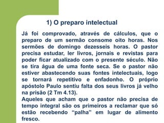 1) O preparo intelectual
Já foi comprovado, através de cálculos, que o
preparo de um sermão consome oito horas. Nos
sermões de domingo dezesseis horas. O pastor
precisa estudar, ler livros, jornais e revistas para
poder ficar atualizado com o presente século. Não
se tira água de uma fonte seca. Se o pastor não
estiver abastecendo suas fontes intelectuais, logo
se tornará repetitivo e enfadonho. O próprio
apóstolo Paulo sentiu falta dos seus livros já velho
na prisão (2 Tm 4.13).
Aqueles que acham que o pastor não precisa de
tempo integral são os primeiros a reclamar que só
estão recebendo “palha” em lugar de alimento
fresco.
 