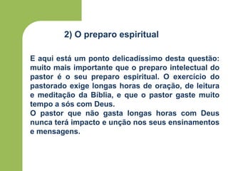 2) O preparo espiritual
E aqui está um ponto delicadíssimo desta questão:
muito mais importante que o preparo intelectual do
pastor é o seu preparo espiritual. O exercício do
pastorado exige longas horas de oração, de leitura
e meditação da Bíblia, e que o pastor gaste muito
tempo a sós com Deus.
O pastor que não gasta longas horas com Deus
nunca terá impacto e unção nos seus ensinamentos
e mensagens.
 