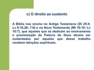 c) O direito ao sustento
A Bíblia nos ensina no Antigo Testameno (Dt 25:4;
Lv 6:16,26; 7:6) e no Novo Testamento (Mt 10:10; Lc
10:7), que aqueles que se dedicam ao ensinamento
e proclamação da Palavra de Deus devem ser
sustentados por aqueles que desse trabalho
recebem bênçãos espirituais.
 