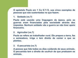 O apóstolo Paulo em 1 Co 9.7-13, usa cinco exemplos de
pessoas que são sustentadas no que fazem.
1. Soldado (vs.7)
Paulo está usando uma linguagem da época, pois as
guerras eram financiadas pela sociedade através dos
impostos. Nenhum soldado vão a guerra se não tiver apoio
financeiro.
2. Agricultor (vs.7)
Paulo se refere ao trabalhador rural. Ele prepara a terra, faz
a semeadura, irriga e tem direito de comer o que se
plantou.
3. O pecuarista (vs.7)
A pessoa que lida todos os dias cuidando de seus animais.
O pecuarista tem o direito de usufruir do que produzem os
animais.
 