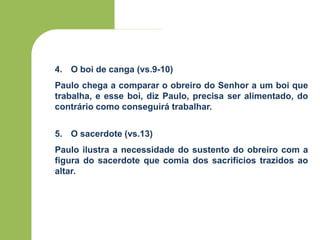 4. O boi de canga (vs.9-10)
Paulo chega a comparar o obreiro do Senhor a um boi que
trabalha, e esse boi, diz Paulo, precisa ser alimentado, do
contrário como conseguirá trabalhar.
5. O sacerdote (vs.13)
Paulo ilustra a necessidade do sustento do obreiro com a
figura do sacerdote que comia dos sacrifícios trazidos ao
altar.
 