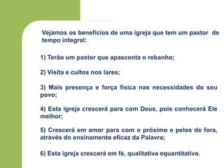 Vejamos os benefícios de uma igreja que tem um pastor de
tempo integral:
1) Terão um pastor que apascenta o rebanho;
2) Visita e cultos nos lares;
3) Mais presença e força física nas necessidades do seu
povo;
4) Esta igreja crescerá para com Deus, pois conhecerá Ele
melhor;
5) Crescerá em amor para com o próximo e pelos de fora,
através do ensinamento eficaz da Palavra;
6) Esta igreja crescerá em fé, qualitativa equantitativa.
 