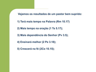 Vejamos os resultados de um pastor bem suprido:
1) Terá mais tempo na Palavra (Rm 10.17)
2) Mais tempo na oração (1 Ts 5.17);
3) Mais dependência do Senhor (Pv 3.5);
4) Ensinará melhor (2 Pe 3.18);
5) Crescerá na fé (2Co 10.15);
 