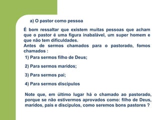 a) O pastor como pessoa
1) Para sermos filho de Deus;
2) Para sermos maridos;
3) Para sermos pai;
4) Para sermos discípulos
É bom ressaltar que existem muitas pessoas que acham
que o pastor é uma figura inabalável, um super homem e
que não tem dificuldades.
Antes de sermos chamados para o pastorado, fomos
chamados :
Note que, em último lugar há o chamado ao pastorado,
porque se não estivermos aprovados como: filho de Deus,
maridos, pais e discípulos, como seremos bons pastores ?
 