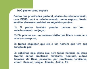 b) O pastor como esposo
1) O pastor também precisa pensar no seu
relacionamento conjugal;
2) Ele precisa ser um homem cristão que lidere o seu lar e
ame a sua esposa;
3) Nunca esquecer que ele é um homem que tem sua
função de pai;
4) Sabemos pela Bíblia que nem todos homens de Deus
tiveram sérios problemas familiares. Contudo, outros
homens de Deus passaram por problemas familiares,
como: Samuel, Isaque, Abraão, Arão e Eli.
Dentro das prioridades pastoral, abaixo do relacionamento
com DEUS, está o relacionamento como esposo. Neste
sentido, deve-se considerá os seguintes pontos:
 