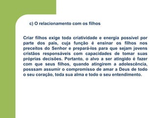 c) O relacionamento com os filhos
Criar filhos exige toda criatividade e energia possível por
parte dos pais, cuja função é ensinar os filhos nos
preceitos do Senhor e prepará-los para que sejam jovens
cristãos responsáveis com capacidades de tomar suas
próprias decisões. Portanto, o alvo a ser atingido é fazer
com que seus filhos, quando atingirem a adolescência,
posssam assumir o compromisso de amar a Deus de todo
o seu coração, toda sua alma e todo o seu entendimento.
 