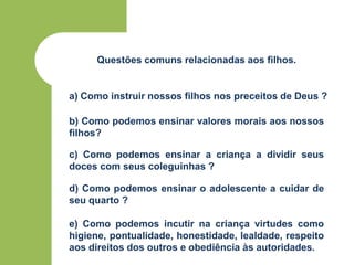 Questões comuns relacionadas aos filhos.
a) Como instruir nossos filhos nos preceitos de Deus ?
b) Como podemos ensinar valores morais aos nossos
filhos?
c) Como podemos ensinar a criança a dividir seus
doces com seus coleguinhas ?
d) Como podemos ensinar o adolescente a cuidar de
seu quarto ?
e) Como podemos incutir na criança virtudes como
higiene, pontualidade, honestidade, lealdade, respeito
aos direitos dos outros e obediência às autoridades.
 