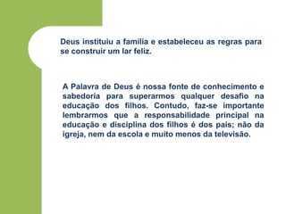 Deus instituiu a família e estabeleceu as regras para
se construir um lar feliz.
A Palavra de Deus é nossa fonte de conhecimento e
sabedoria para superarmos qualquer desafio na
educação dos filhos. Contudo, faz-se importante
lembrarmos que a responsabilidade principal na
educação e disciplina dos filhos é dos pais; não da
igreja, nem da escola e muito menos da televisão.
 