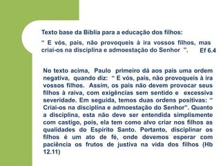 Texto base da Bíblia para a educação dos filhos:
“ E vós, pais, não provoqueis à ira vossos filhos, mas
criai-os na disciplina e admoestação do Senhor ”. Ef 6.4
No texto acima, Paulo primeiro dá aos pais uma ordem
negativa, quando diz: “ E vós, pais, não provoqueis à ira
vossos filhos. Assim, os pais não devem provocar seus
filhos à raiva, com exigências sem sentido e excessiva
severidade. Em seguida, temos duas ordens positivas: “
Criai-os na disciplina e admoestação do Senhor”. Quanto
a disciplina, esta não deve ser entendida simplismente
com castigo, pois, ela tem como alvo criar nos filhos as
qualidades do Espírito Santo. Portanto, disciplinar os
filhos é um ato de fé, onde devemos esperar com
paciência os frutos de justiva na vida dos filhos (Hb
12.11)
 