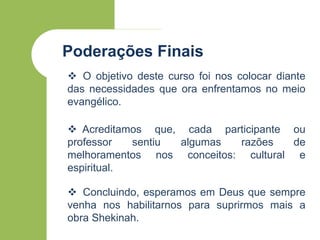 Poderações Finais
 O objetivo deste curso foi nos colocar diante
das necessidades que ora enfrentamos no meio
evangélico.
 Acreditamos que, cada participante ou
professor sentiu algumas razões de
melhoramentos nos conceitos: cultural e
espiritual.
 Concluindo, esperamos em Deus que sempre
venha nos habilitarnos para suprirmos mais a
obra Shekinah.
 