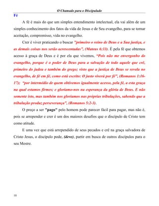 O Chamado para o Discipulado
10
Fé
A fé é mais do que um simples entendimento intelectual, ela vai além de um
simples conhecimento dos fatos da vida de Jesus e de Seu evangelho, para se tornar
aceitação, compromisso, vida no evangelho.
Crer é viver praticando o buscar "primeiro o reino de Deus e a Sua justiça, e
as demais coisas nos serão acrescentadas”, (Mateus 6:33). É pela fé que obtemos
acesso à graça de Deus e é por ela que vivemos, “Pois não me envergonho do
evangelho, porque é o poder de Deus para a salvação de todo aquele que crê,
primeiro do judeu e também do grego; visto que a justiça de Deus se revela no
evangelho, de fé em fé, como está escrito: O justo viverá por fé”, (Romanos 1:16-
17); “por intermédio de quem obtivemos igualmente acesso, pela fé, a esta graça
na qual estamos firmes; e gloriamo-nos na esperança da glória de Deus. E não
somente isto, mas também nos gloriamos nas próprias tribulações, sabendo que a
tribulação produz perseverança”, (Romanos 5:2-3).
O preço a ser "pago" pelo homem pode parecer fácil para pagar, mas não é,
pois se arrepender e crer é um dos maiores desafios que o discípulo de Cristo tem
como atitude.
E uma vez que está arrependido de seus pecados e crê na graça salvadora de
Cristo Jesus, o discípulo pode, (deve), partir em busca de outros discípulos para o
seu Mestre.
 