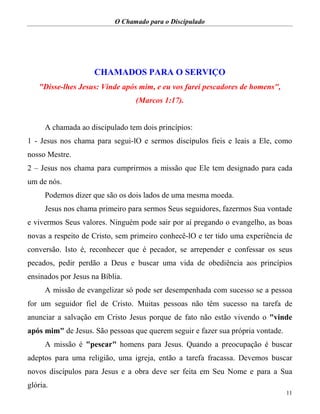 O Chamado para o Discipulado
11
CHAMADOS PARA O SERVIÇO
"Disse-lhes Jesus: Vinde após mim, e eu vos farei pescadores de homens",
(Marcos 1:17).
A chamada ao discipulado tem dois princípios:
1 - Jesus nos chama para segui-lO e sermos discípulos fieis e leais a Ele, como
nosso Mestre.
2 – Jesus nos chama para cumprirmos a missão que Ele tem designado para cada
um de nós.
Podemos dizer que são os dois lados de uma mesma moeda.
Jesus nos chama primeiro para sermos Seus seguidores, fazermos Sua vontade
e vivermos Seus valores. Ninguém pode sair por aí pregando o evangelho, as boas
novas a respeito de Cristo, sem primeiro conhecê-lO e ter tido uma experiência de
conversão. Isto é, reconhecer que é pecador, se arrepender e confessar os seus
pecados, pedir perdão a Deus e buscar uma vida de obediência aos princípios
ensinados por Jesus na Bíblia.
A missão de evangelizar só pode ser desempenhada com sucesso se a pessoa
for um seguidor fiel de Cristo. Muitas pessoas não têm sucesso na tarefa de
anunciar a salvação em Cristo Jesus porque de fato não estão vivendo o "vinde
após mim" de Jesus. São pessoas que querem seguir e fazer sua própria vontade.
A missão é "pescar" homens para Jesus. Quando a preocupação é buscar
adeptos para uma religião, uma igreja, então a tarefa fracassa. Devemos buscar
novos discípulos para Jesus e a obra deve ser feita em Seu Nome e para a Sua
glória.
 