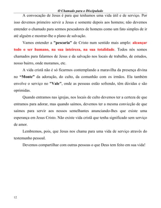 O Chamado para o Discipulado
12
A convocação de Jesus é para que tenhamos uma vida útil e de serviço. Por
isso devemos primeiro servir a Jesus e somente depois aos homens; não devemos
entender o chamado para sermos pescadores de homens como um fato simples de ir
até alguém e mostrar-lhe o plano de salvação.
Vamos entender a "pescaria" de Cristo num sentido mais amplo: alcançar
todo o ser humano, na sua inteireza, na sua totalidade. Todos nós somos
chamados para falarmos de Jesus e da salvação nos locais de trabalho, de estudos,
nosso bairro, onde moramos, etc.
A vida cristã não é só ficarmos contemplando a maravilha da presença divina
no “Monte” da adoração, do culto, da comunhão com os irmãos. Ela também
envolve o serviço no "Vale", onde as pessoas estão sofrendo, têm dúvidas e são
oprimidas.
Quando entramos nas igrejas, nos locais de culto devemos ter a certeza de que
entramos para adorar, mas quando saímos, devemos ter a mesma convicção de que
saímos para servir aos nossos semelhantes anunciando-lhes que existe uma
esperança em Jesus Cristo. Não existe vida cristã que tenha significado sem serviço
de amor.
Lembremos, pois, que Jesus nos chama para uma vida de serviço através do
testemunho pessoal.
Devemos compartilhar com outras pessoas o que Deus tem feito em sua vida!
 