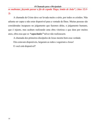 O Chamado para o Discipulado
14
os maltratar, fazendo passar a fio de espada Tiago, irmão de João", (Atos 12:1-
2).
A chamada de Cristo deve ser levada muito a sério, por todos os cristãos. Não
adianta ser capaz e não estar disponível para a vontade de Deus. Muitas pessoas são
consideradas incapazes no julgamento que fazemos delas, o julgamento humano,
que é injusto, mas acabam realizando uma obra vitoriosa e que dura por muitos
anos, obra essa que os “capacitados” talvez não realizassem.
A chamada dos primeiros discípulos de Jesus mostra bem essa verdade.
Eles estavam disponíveis, largaram as redes e seguiram a Jesus!
E você está disponível?
 