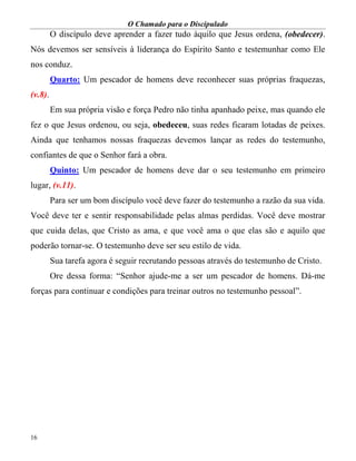 O Chamado para o Discipulado
16
O discípulo deve aprender a fazer tudo àquilo que Jesus ordena, (obedecer).
Nós devemos ser sensíveis à liderança do Espírito Santo e testemunhar como Ele
nos conduz.
Quarto: Um pescador de homens deve reconhecer suas próprias fraquezas,
(v.8).
Em sua própria visão e força Pedro não tinha apanhado peixe, mas quando ele
fez o que Jesus ordenou, ou seja, obedeceu, suas redes ficaram lotadas de peixes.
Ainda que tenhamos nossas fraquezas devemos lançar as redes do testemunho,
confiantes de que o Senhor fará a obra.
Quinto: Um pescador de homens deve dar o seu testemunho em primeiro
lugar, (v.11).
Para ser um bom discípulo você deve fazer do testemunho a razão da sua vida.
Você deve ter e sentir responsabilidade pelas almas perdidas. Você deve mostrar
que cuida delas, que Cristo as ama, e que você ama o que elas são e aquilo que
poderão tornar-se. O testemunho deve ser seu estilo de vida.
Sua tarefa agora é seguir recrutando pessoas através do testemunho de Cristo.
Ore dessa forma: “Senhor ajude-me a ser um pescador de homens. Dá-me
forças para continuar e condições para treinar outros no testemunho pessoal”.
 