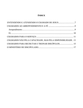 ÍNDICE
ENTENDENDO E ATENDENDO O CHAMADO DE JESUS................................7
CHAMADOS AO ARREPENDIMENTO E A FÉ ....................................................9
Arrependimento........................................................................................................9
Fé ........................................................................................................................... 10
CHAMADOS PARA O SERVIÇO ......................................................................... 11
CHAMADOS NÃO PELA CAPACIDADE, MAS PELA DISPONIBILIDADE . 13
CHAMADOS PARA RECRUTAR E TREINAR DISCÍPULOS........................... 15
O MINISTÉRIO DE DISCIPULADO..................................................................... 17
 