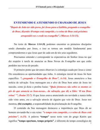 O Chamado para o Discipulado
7
ENTENDENDO E ATENDENDO O CHAMADO DE JESUS
"Depois de João ter sido preso, foi Jesus para a Galiléia, pregando o evangelho
de Deus, dizendo: O tempo está cumprido, e o reino de Deus está próximo;
arrependei-vos e crede no evangelho", (Marcos 1:14-15).
No texto de Marcos 1:14-20, podemos encontrar os primeiros discípulos
sendo chamados por Jesus, e isso se tornou um modelo fundamental para
compreendermos o que Jesus quer de cada um de nós seus seguidores.
Precisamos entender e corresponder às expectativas do Senhor Jesus no que
diz respeito à tarefa de anunciar as Boas Novas do Evangelho aos que estão
perdidos nas trevas do pecado.
O primeiro ponto que devemos observar é a estratégia usada por Jesus e como
Ele considerava as oportunidades que tinha. A estratégia inicial de Jesus foi bem
específica: "...pregando o Evangelho de Deus", (v.14). Jesus anunciava a boa
notícia de salvação. Essa mensagem era o alvo de Deus bem antes de Jesus ter
nascido, como já dizia o profeta Isaías: "Quão formosos são sobre os montes os
pés do que anuncia as boas-novas... da salvação, que diz a Sião: ‘O teu Deus
reina! ’”, (Isaías 52:7). O que Jesus estava anunciando era novidade e nunca tinha
sido visto antes, era a salvação através de alguém que veio de Deus. Jesus nos
mostrou, (foi exemplo), a responsabilidade da proclamação do Evangelho.
O conteúdo da Sua mensagem destacava a importância que Deus dá ao
homem enviando-lhe o seu reino: "o tempo esta cumprido, e o reino de Deus está
próximo", (v.15). A palavra “tempo” nesse texto vem do grego Kairós que
significa "tempo oportuno, tempo próprio", é diferente do tempo cronológico do
 