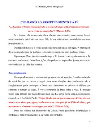O Chamado para o Discipulado
9
CHAMADOS AO ARREPENDIMENTO E A FÉ
“... dizendo: O tempo está cumprido, e o reino de Deus está próximo; arrependei-
vos e crede no evangelho", (Marcos 1:15).
Se o homem não tomar a decisão e não der esse primeiro passo, nunca haverá
uma caminhada cristã de sua parte. Não há um cristianismo verdadeiro sem esse
primeiro passo.
O arrependimento e a fé são essenciais para que haja a salvação. A mensagem
de Jesus não chegava de qualquer jeito, não era adquirida com qualquer preço.
O preço por Deus já estava sendo pago e do homem era exigido somente a Fé
e o Arrependimento. Estas duas ações não podem ser separadas, juntas, devem ser
características da vida dos cristãos.
Arrependimento
O arrependimento é a mudança de pensamento, de opinião, é mudar a direção
do caminho que se estava e seguir para outra direção. Arrependimento não é
simplesmente pedir desculpas a Deus, mas abandonar as práticas e hábitos que
separam o homem de Deus. É ver a soberania de Deus sobre a vida. É entregar
nosso livre-arbítrio nas mãos de Deus para que Ele dirija nossa vida, nossos passos,
como disse o Apóstolo Paulo, “Logo, já não sou eu quem vive, mas Cristo vive em
mim; e esse viver que, agora, tenho na carne, vivo pela fé no Filho de Deus, que
me amou e a si mesmo se entregou por mim”, (Gálatas 2:20).
Deus nos chama por intermédio de Cristo, como pecadores arrependidos e
perdoados, para proclamarmos a salvação aos perdidos.
 