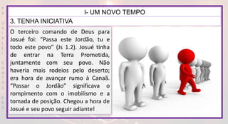 P
R
O
D
I
R
L
E
I
S
A
N
T
O
S
E
B
D
I- UM NOVO TEMPO
3. TENHA INICIATIVA
O terceiro comando de Deus para
Josué foi: “Passa este Jordão, tu e
todo este povo” (Js 1.2). Josué tinha
de entrar na Terra Prometida,
juntamente com seu povo. Não
haveria mais rodeios pelo deserto;
era hora de avançar rumo à Canaã.
“Passar o Jordão” significava o
rompimento com o imobilismo e a
tomada de posição. Chegou a hora de
Josué e seu povo seguir adiante!
 