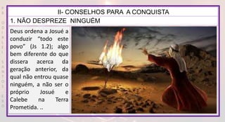 P
R
O
D
I
R
L
E
I
S
A
N
T
O
S
E
B
D
II- CONSELHOS PARA A CONQUISTA
1. NÃO DESPREZE NINGUÉM
Deus ordena a Josué a
conduzir “todo este
povo” (Js 1.2); algo
bem diferente do que
dissera acerca da
geração anterior, da
qual não entrou quase
ninguém, a não ser o
próprio Josué e
Calebe na Terra
Prometida. ..
 