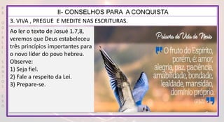 P
R
O
D
I
R
L
E
I
S
A
N
T
O
S
E
B
D
II- CONSELHOS PARA A CONQUISTA
3. VIVA , PREGUE E MEDITE NAS ESCRITURAS.
Ao ler o texto de Josué 1.7,8,
veremos que Deus estabeleceu
três princípios importantes para
o novo líder do povo hebreu.
Observe:
1) Seja fiel.
2) Fale a respeito da Lei.
3) Prepare-se.
 